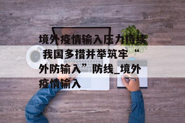 境外疫情输入压力持续 我国多措并举筑牢“外防输入”防线_境外疫情输入